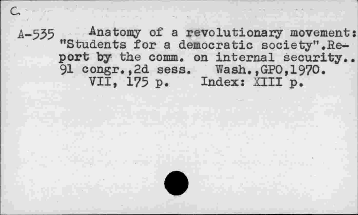 ﻿A-535 Anatomy of a revolutionary movement: ’’Students for a democratic society”,Report by the comm, on internal security.. 91 congr.,2d sess. Wash.,GPO,197O.
VII, 175 p. Index: XIII p.